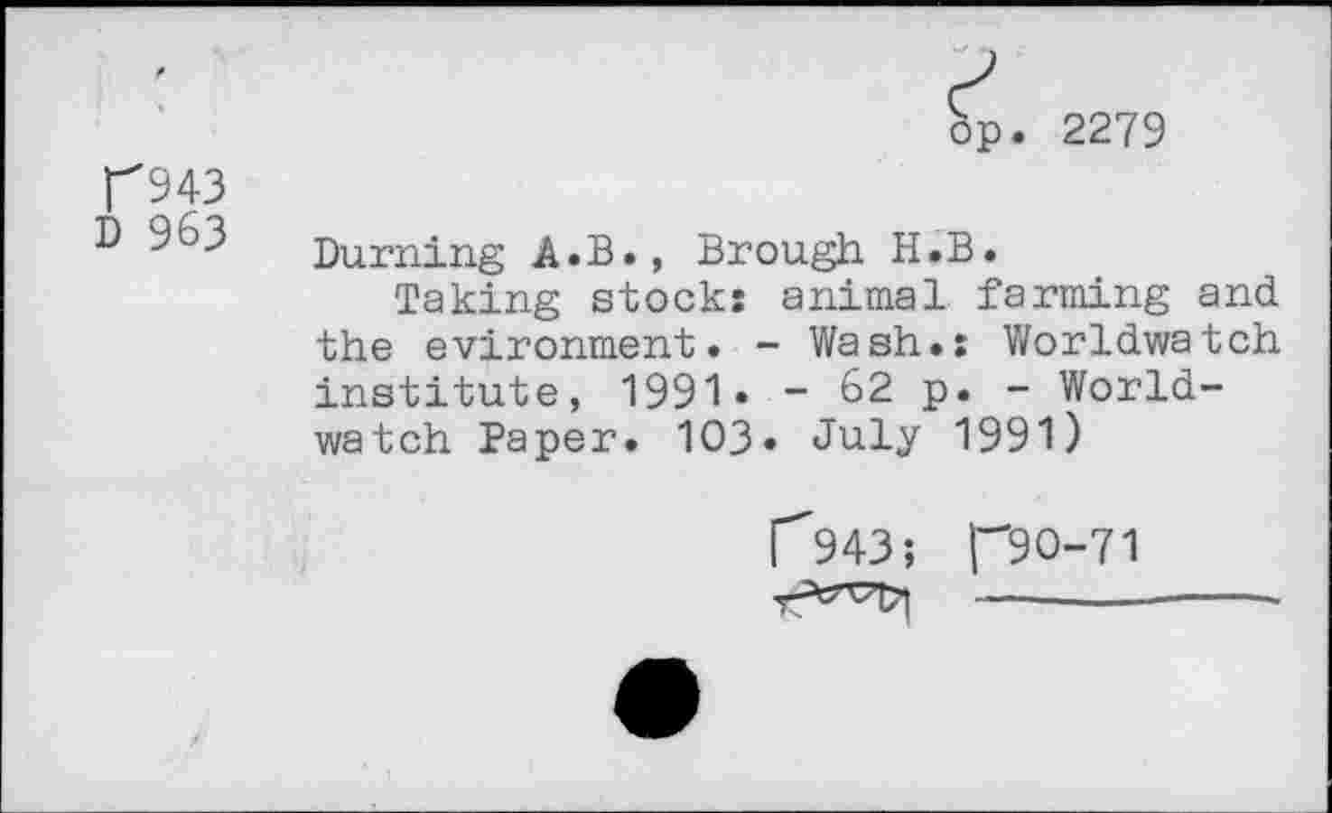 ﻿2279
T943
D 963
Burning A.B., Brough H.B.
Taking stock: animal farming and the evironment. - Wash.: Worldwatch institute, 1991 • - 62 p. - Worldwatch Paper. 103» July 1991)
1^943; no-71